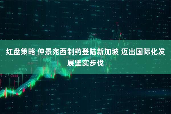 红盘策略 仲景宛西制药登陆新加坡 迈出国际化发展坚实步伐