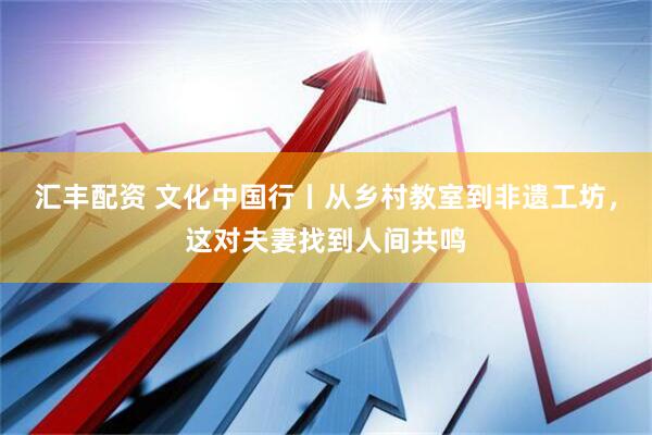 汇丰配资 文化中国行丨从乡村教室到非遗工坊，这对夫妻找到人间共鸣
