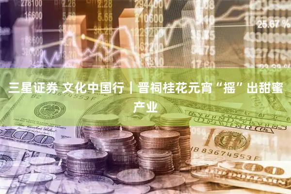 三星证券 文化中国行｜晋祠桂花元宵“摇”出甜蜜产业