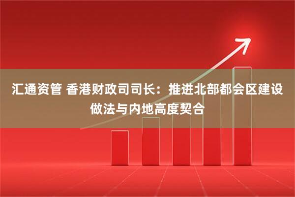 汇通资管 香港财政司司长：推进北部都会区建设做法与内地高度契合