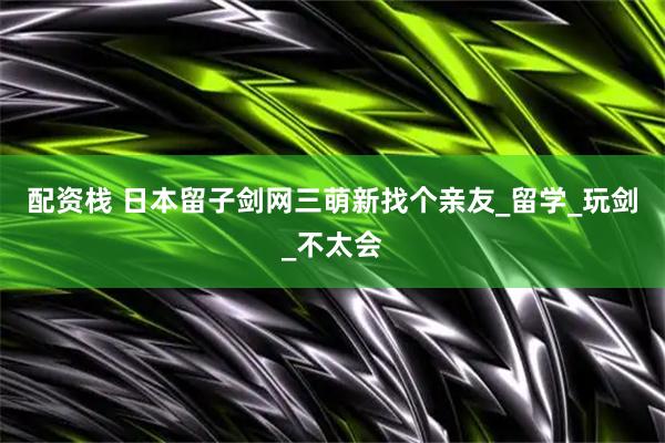 配资栈 日本留子剑网三萌新找个亲友_留学_玩剑_不太会