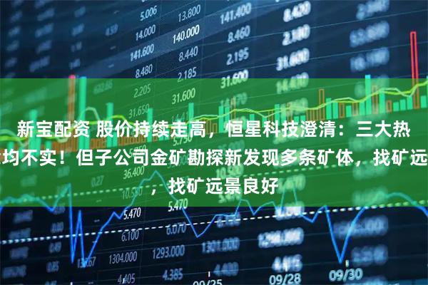 新宝配资 股价持续走高，恒星科技澄清：三大热门概念均不实！但子公司金矿勘探新发现多条矿体，找矿远景良好